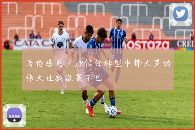 马伦感恩主帅信任转型中锋大罗的伟大让我敬畏不已