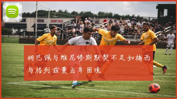姆巴佩与维尼修斯默契不足如梅西与格列兹曼当年困境