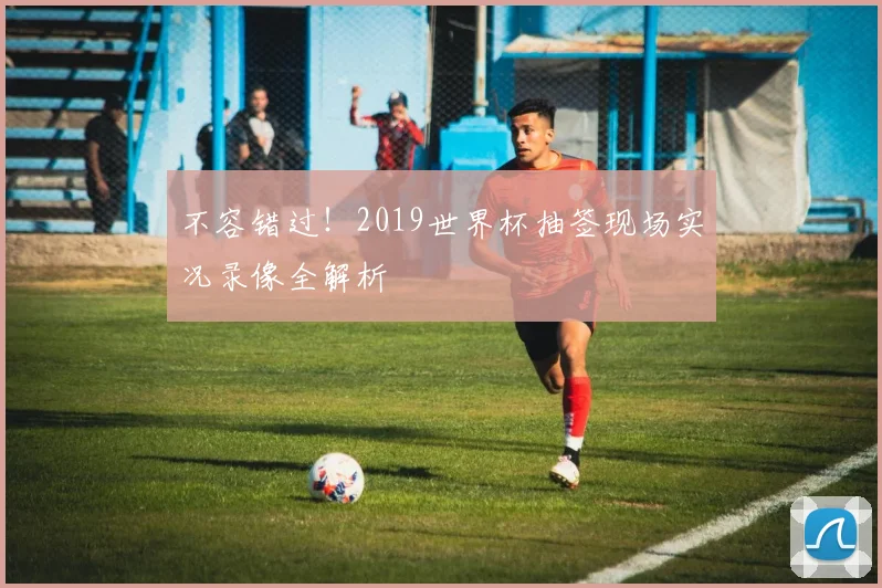不容错过！2019世界杯抽签现场实况录像全解析
