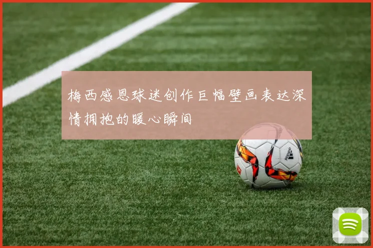 梅西感恩球迷创作巨幅壁画表达深情拥抱的暖心瞬间